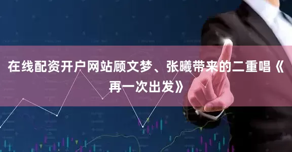 在线配资开户网站顾文梦、张曦带来的二重唱《再一次出发》