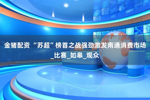 金猪配资 “苏超”榜首之战强劲激发南通消费市场_比赛_如皋_观众