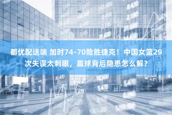都优配送端 加时74-70险胜捷克！中国女篮29次失误太刺眼，赢球背后隐患怎么解？