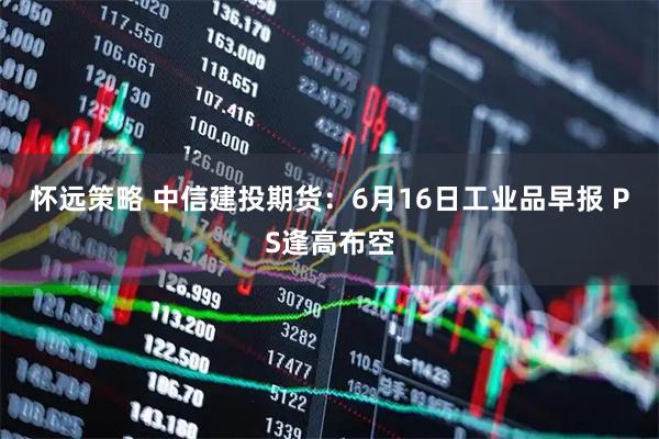 怀远策略 中信建投期货：6月16日工业品早报 PS逢高布空